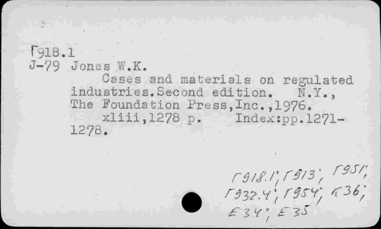 ﻿T918.1
J-79 Jones W.K.
Cases and materials on regulated industries.Second edition. N.Y., The Foundation Press,Inc.,1976.
xliii,1278 p.	Index:pp.1271-
1278.
r9S/>
F 3^ F 50'